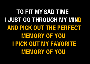 TO FIT MY SAD TIME
I JUST GO THROUGH MY MIND
AND PICK OUT THE PERFECT
MEMORY OF YOU
I PICK OUT MY FAVORITE
MEMORY OF YOU