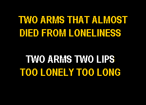 TWO ARMS THAT ALMOST
DIED FROM LONELINESS

TWO ARMS TWO LIPS
T00 LONELY T00 LONG