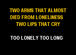 TWO ARMS THAT ALMOST
DIED FROM LONELINESS
TWO LIPS THAT CRY

T00 LONELY T00 LONG