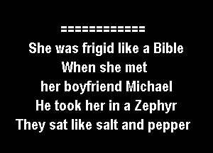 She was frigid like a Bible
When she met
her boyfriend Michael
He took her in a Zephyr
They sat like salt and pepper