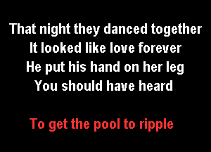 That night they danced together
It looked like love forever
He put his hand on her leg
You should have heard

To get the pool to ripple