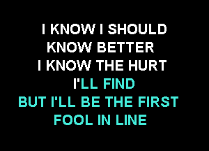I KNOW I SHOULD
KNOW BETTER
I KNOW THE HURT
I'LL FIND
BUT I'LL BE THE FIRST
FOOL IN LINE