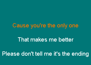 Cause you're the only one
That makes me better

Please don't tell me it's the ending