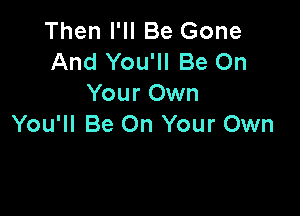 Then I'll Be Gone
And You'll Be On
Your Own

You'll Be On Your Own