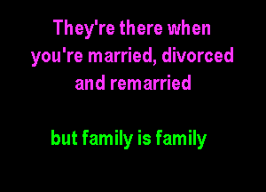 They're there when
you're married, divorced
and remarried

but family is family
