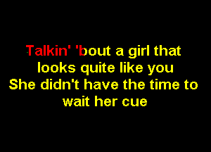 Talkin' 'bout a girl that
looks quite like you

She didn't have the time to
wait her cue