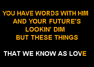 YOU HAVE WORDS WITH HIM
AND YOUR FUTURE'S
LOOKIN' DIM
BUT THESE THINGS

THAT WE KNOW AS LOVE