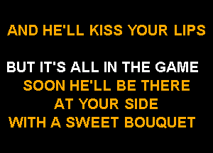 AND HE'LL KISS YOUR LIPS

BUT IT'S ALL IN THE GAME
SOON HE'LL BE THERE
AT YOUR SIDE
WITH A SWEET BOUQUET