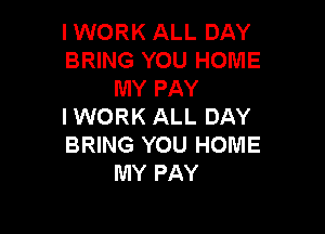 I WORK ALL DAY
BRING YOU HOME
MY PAY
I WORK ALL DAY

BRING YOU HOME
MY PAY