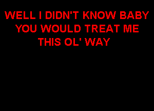 WELL I DIDN'T KNOW BABY
YOU WOULD TREAT ME
THIS OL' WAY