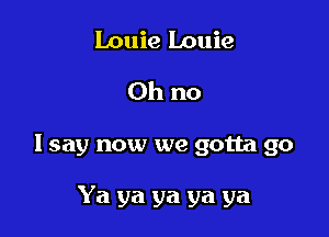 Louie Louie
Oh no

I say now we gotta go

Ya ya ya ya ya