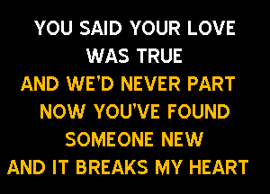 YOU SAID YOUR LOVE
WAS TRUE
AND WE'D NEVER PART
NOW YOU'VE FOUND
SOMEONE NEW
AND IT BREAKS MY HEART