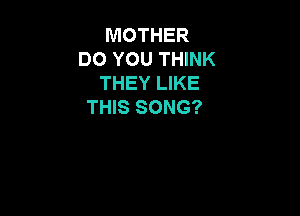 MOTHER
DO YOU THINK
THEY LIKE
THIS SONG?