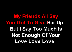 My Friends All Say
You Got To Give Her Up

But I Say Too Much Is
Not Enough Of Your
Love Love Love