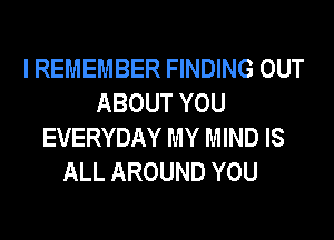 I REMEMBER FINDING OUT
ABOUT YOU

EVERYDAY MY MIND IS
ALL AROUND YOU