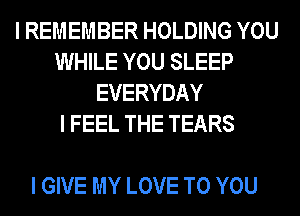 I REMEMBER HOLDING YOU
WHILE YOU SLEEP
EVERYDAY
I FEEL THE TEARS

I GIVE MY LOVE TO YOU