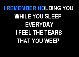 I REMEMBER HOLDING YOU
WHILE YOU SLEEP
EVERYDAY
I FEEL THE TEARS
THAT YOU WEEP