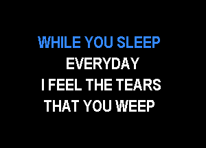 WHILE YOU SLEEP
EVERYDAY

I FEEL THE TEARS
THAT YOU WEEP
