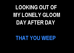 LOOKING OUT OF
MY LONELY GLOOM
DAY AFTER DAY

THAT YOU WEEP