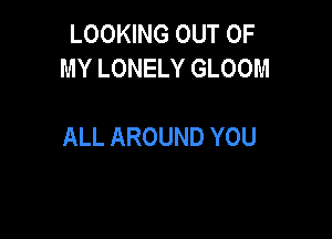 LOOKING OUT OF
MYLONELYGLOOM

ALL AROUND YOU