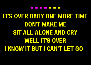 IT'S OVER BABY ONE MORE TIME
DON'T MAKE ME
SIT ALL ALONE AND CRY
WELL IT'S OVER
I KNOW IT BUT I CAN'T LET GO