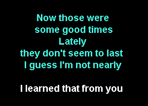 Now those were
some good times
Lately
they don't seem to last
I guess I'm not nearly

I learned that from you