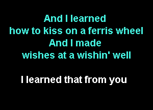 And I learned
how to kiss on a ferris wheel
And I made
wishes at a wishin' well

I learned that from you