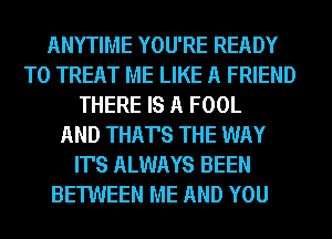 ANYTIME YOU'RE READY

THERE IS A FOOL
AND THAT'S THE WAY
IT'S ALWAYS BEEN
BETWEEN ME AND YOU