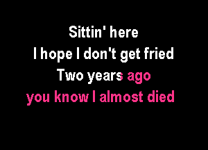 Sittin' here
lhope I don't get fried

Two years ago
you know I almost died