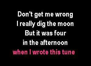 Don't get me wrong
I really dig the moon

But it was four
in the afternoon
when lwrote this tune