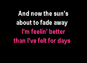 And now the sun's
about to fade away

I'm feelin' better
than I've felt for days