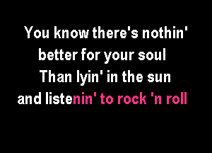 You know there's nothin'
better for your soul

Than lyin' in the sun
and listenin' to rock 'n roll