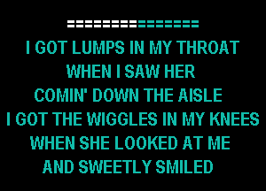 I GOT LUMPS IN MY THROAT
WHEN I SAW HER
COMIN' DOWN THE AISLE
I GOT THE WIGGLES IN MY KNEES
WHEN SHE LOOKED AT ME
AND SWEETLY SMILED