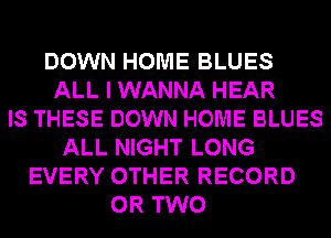 DOWN HOME BLUES
ALL I WANNA HEAR
IS THESE DOWN HOME BLUES
ALL NIGHT LONG
EVERY OTHER RECORD
OR TWO