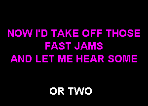 NOW I'D TAKE OFF THOSE
FAST JAMS
AND LET ME HEAR SOME

OR TWO