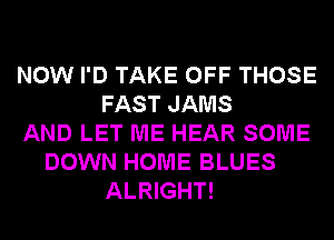 NOW I'D TAKE OFF THOSE
FAST JAMS
AND LET ME HEAR SOME
DOWN HOME BLUES
ALRIGHT!