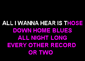 ALL I WANNA HEAR IS THOSE
DOWN HOME BLUES
ALL NIGHT LONG
EVERY OTHER RECORD
OR TWO