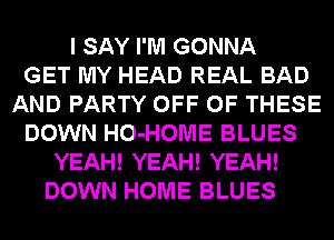 I SAY I'M GONNA
GET MY HEAD REAL BAD
AND PARTY OFF OF THESE
DOWN HO-HOME BLUES
YEAH! YEAH! YEAH!
DOWN HOME BLUES