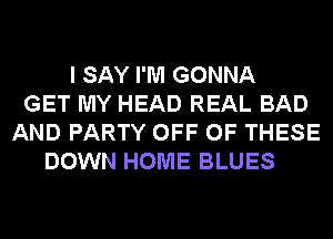 I SAY I'M GONNA
GET MY HEAD REAL BAD
AND PARTY OFF OF THESE
DOWN HOME BLUES