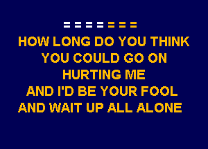 HOW LONG DO YOU THINK
YOU COULD GO ON
HURTING ME
AND I'D BE YOUR FOOL

AND WAIT UP ALL ALONE