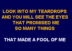 LOOK INTO MY TEARDROPS
AND YOU WILL SEE THE EYES
THAT PROMISED ME
SO MANY THINGS

THAT MADE A FOOL OF ME