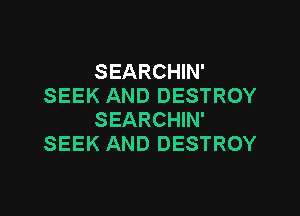 SEARCHIN'
SEEK AND DESTROY

SEARCHIN'
SEEK AND DESTROY