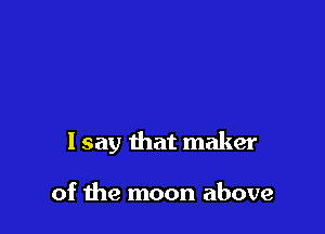 1 say that maker

of the moon above