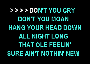 DON'T YOU CRY
DON'T YOU MOAN
HANG YOUR HEAD DOWN
ALL NIGHT LONG
THAT OLE FEELIN'
SURE AIN'T NOTHIN' NEW