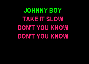 JOHNNY BOY
TAKE IT SLOW
DON'T YOU KNOW

DON'T YOU KNOW