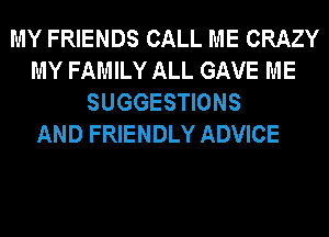 MY FRIENDS CALL ME CRAZY
MY FAMILY ALL GAVE ME
SUGGESTIONS

AND FRIENDLY ADVICE