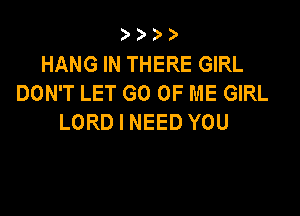 HANG IN THERE GIRL
DON'T LET GO OF ME GIRL

LORD I NEED YOU