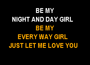 BE MY
NIGHT AND DAY GIRL
BE MY

EVERY WAY GIRL
JUST LET ME LOVE YOU