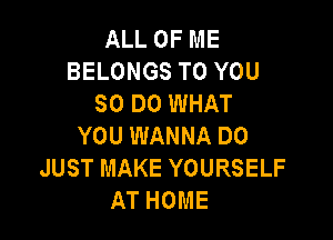ALL OF ME
BELONGS TO YOU
80 DO WHAT

YOU WANNA DO
JUST MAKE YOURSELF
AT HOME
