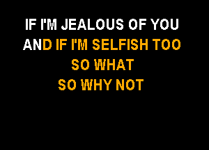 IF I'M JEALOUS OF YOU
AND IF I'M SELFISH T00
80 WHAT

SO WHY NOT